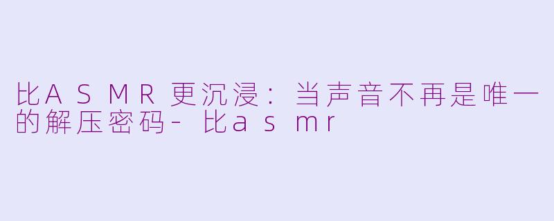 比ASMR更沉浸：当声音不再是唯一的解压密码-比asmr