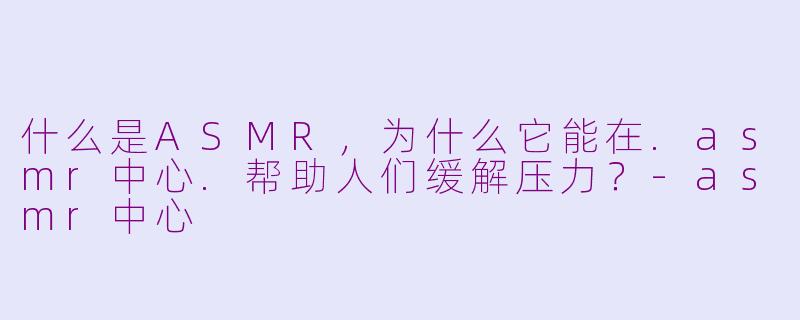 什么是ASMR，为什么它能在.asmr中心.帮助人们缓解压力？