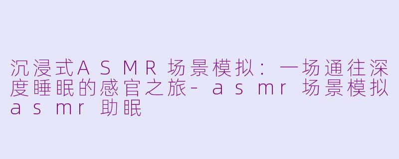 沉浸式ASMR场景模拟:一场通往深度睡眠的感官之旅-asmr场景模拟asmr助眠