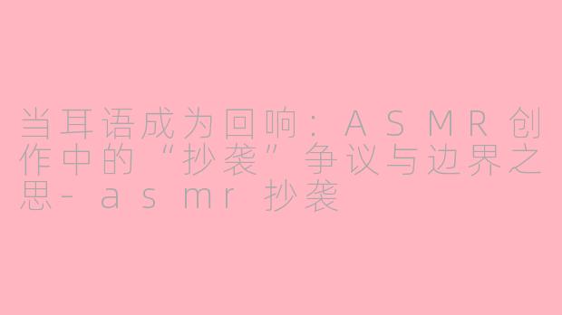 当耳语成为回响:ASMR创作中的“抄袭”争议与边界之思-asmr抄袭