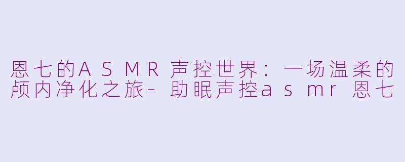 恩七的ASMR声控世界：一场温柔的颅内净化之旅-助眠声控asmr恩七