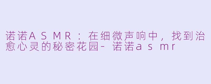 诺诺ASMR:在细微声响中,找到治愈心灵的秘密花园-诺诺asmr
