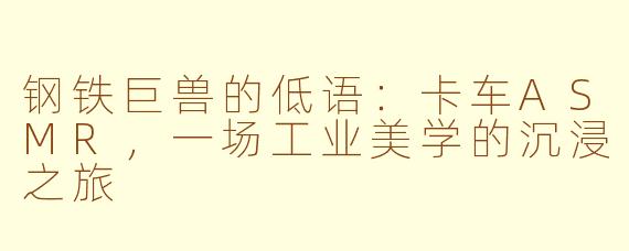 钢铁巨兽的低语:卡车ASMR,一场工业美学的沉浸之旅