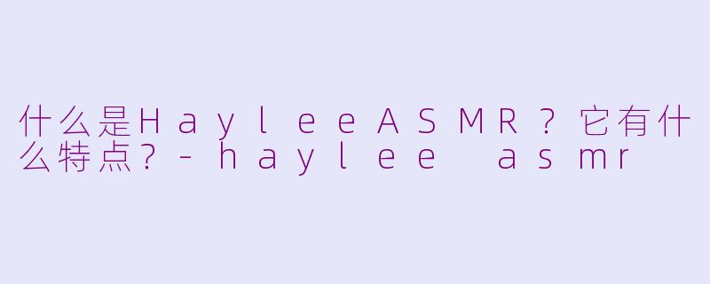 什么是HayleeASMR？它有什么特点？-haylee asmr
