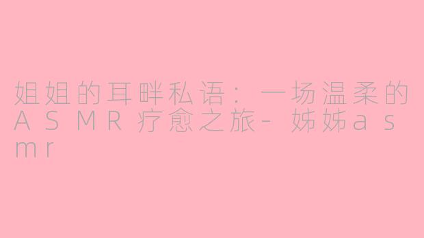 姐姐的耳畔私语：一场温柔的ASMR疗愈之旅-姊姊asmr