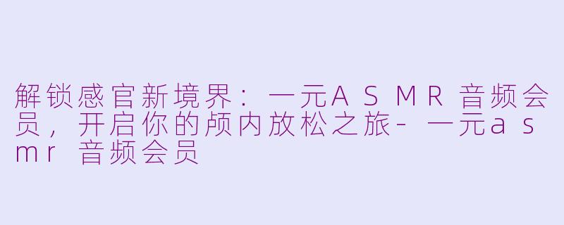 解锁感官新境界:一元ASMR音频会员,开启你的颅内放松之旅-一元asmr音频会员