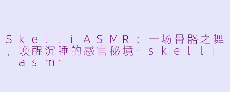 SkelliASMR:一场骨骼之舞,唤醒沉睡的感官秘境-skelli asmr
