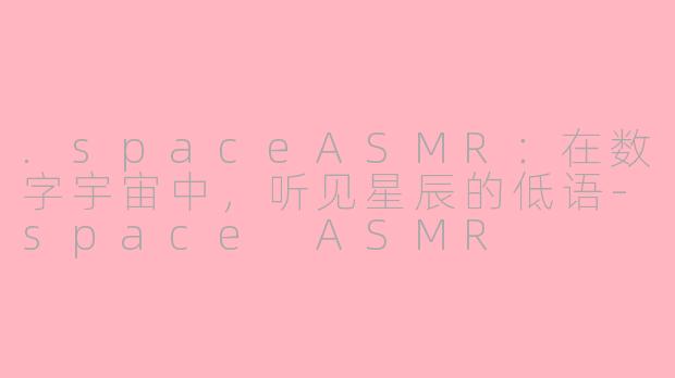 .spaceASMR：在数字宇宙中，听见星辰的低语-space ASMR
