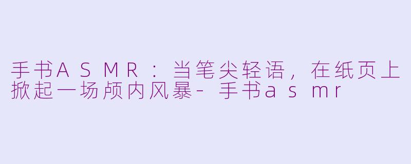 手书ASMR：当笔尖轻语，在纸页上掀起一场颅内风暴