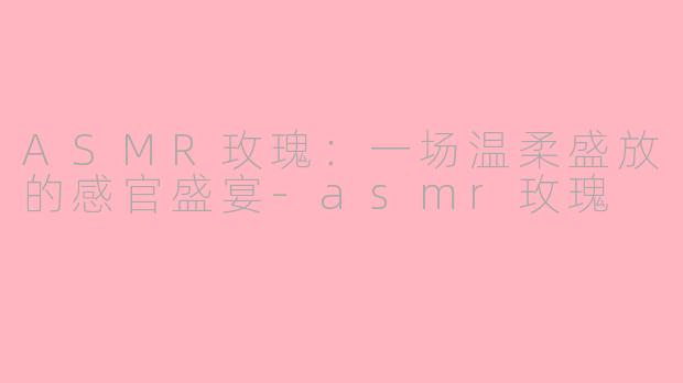 ASMR玫瑰:一场温柔盛放的感官盛宴-asmr玫瑰