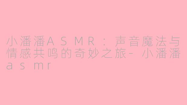 小潘潘ASMR:声音魔法与情感共鸣的奇妙之旅-小潘潘asmr
