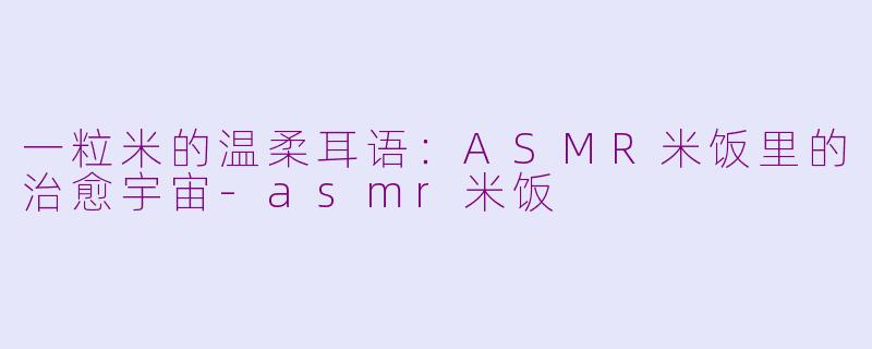 一粒米的温柔耳语:ASMR米饭里的治愈宇宙-asmr米饭