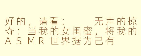 好的,请看:
无声的掠夺:当我的女闺蜜,将我的ASMR世界据为己有