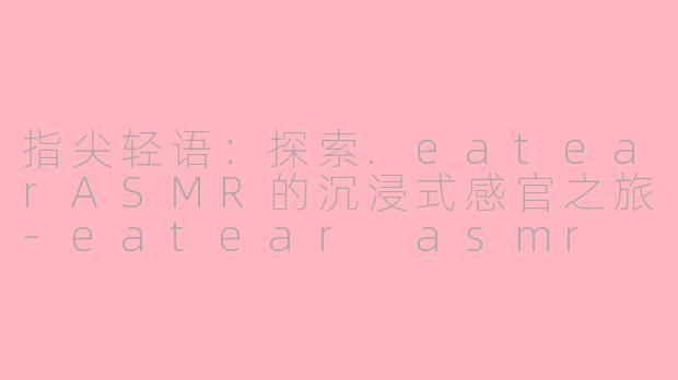 指尖轻语:探索.eatearASMR的沉浸式感官之旅-eatear asmr