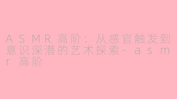 ASMR高阶:从感官触发到意识深潜的艺术探索-asmr高阶