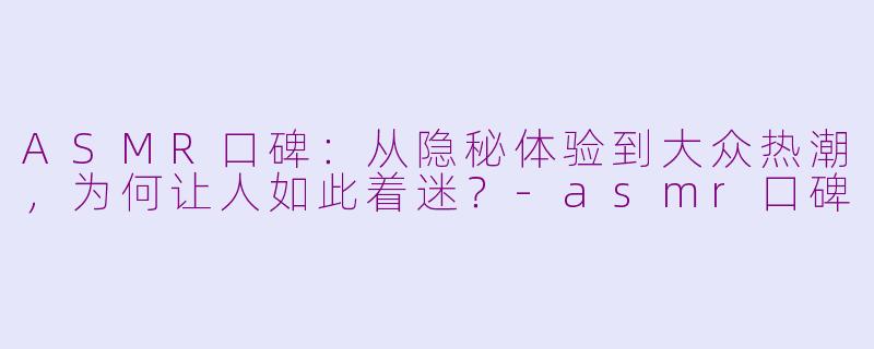 ASMR口碑：从隐秘体验到大众热潮，为何让人如此着迷？-asmr口碑