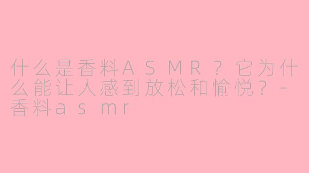 什么是香料ASMR？它为什么能让人感到放松和愉悦？-香料asmr