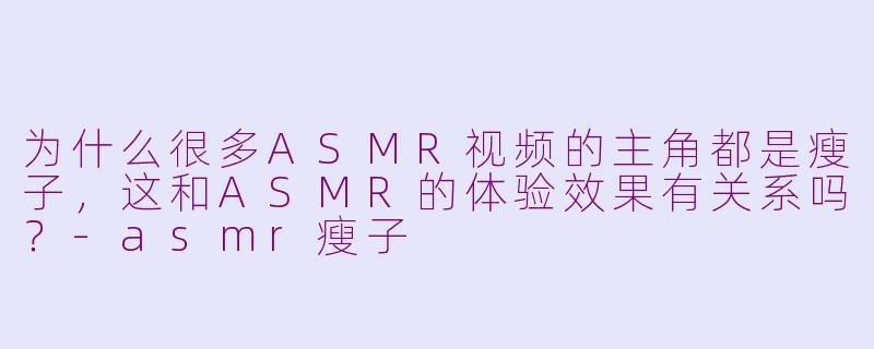 为什么很多ASMR视频的主角都是瘦子，这和ASMR的体验效果有关系吗？-asmr瘦子