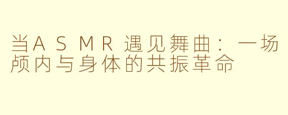 当ASMR遇见舞曲:一场颅内与身体的共振革命