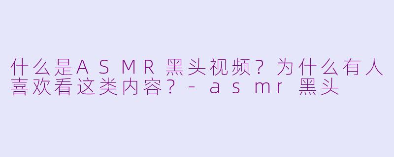 什么是ASMR黑头视频？为什么有人喜欢看这类内容？-asmr黑头