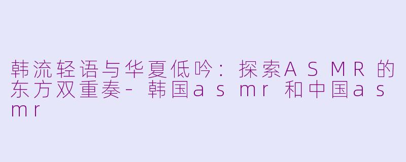 韩流轻语与华夏低吟：探索ASMR的东方双重奏-韩国asmr和中国asmr