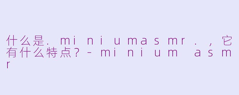 什么是.miniumasmr.，它有什么特点？-minium asmr