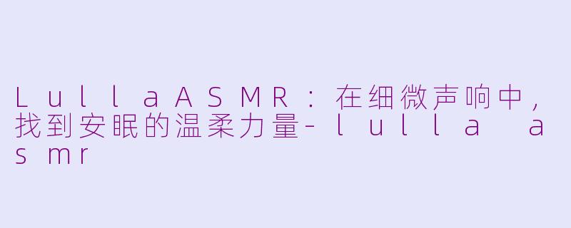 LullaASMR:在细微声响中,找到安眠的温柔力量-lulla asmr