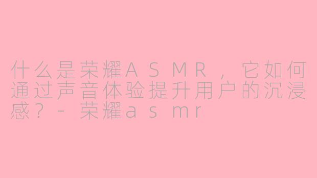 什么是荣耀ASMR,它如何通过声音体验提升用户的沉浸感?-荣耀asmr