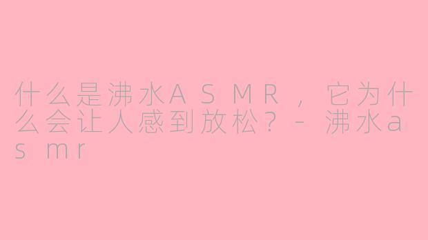 什么是沸水ASMR，它为什么会让人感到放松？-沸水asmr