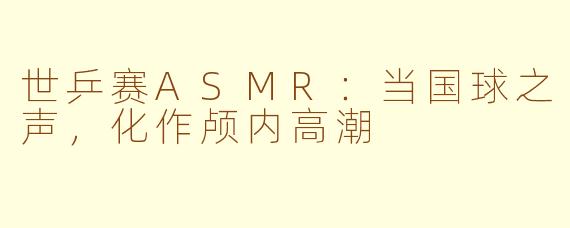 世乒赛ASMR:当国球之声,化作颅内高潮