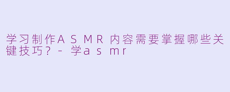 学习制作ASMR内容需要掌握哪些关键技巧？
