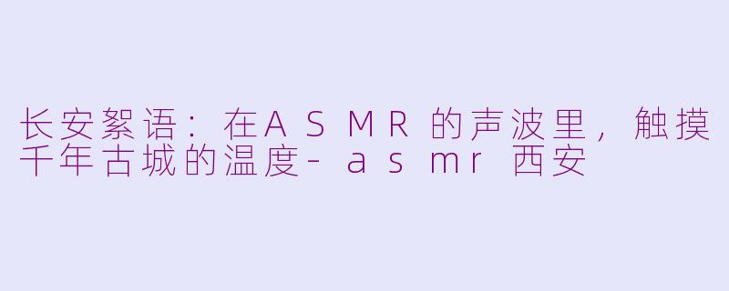 长安絮语：在ASMR的声波里，触摸千年古城的温度-asmr西安
