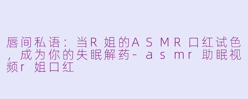 唇间私语:当R姐的ASMR口红试色,成为你的失眠解药-asmr助眠视频r姐口红