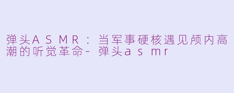 弹头ASMR：当军事硬核遇见颅内高潮的听觉革命-弹头asmr