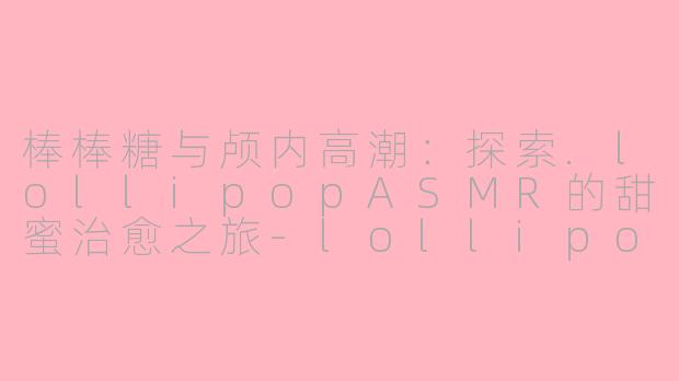 棒棒糖与颅内高潮:探索.lollipopASMR的甜蜜治愈之旅-lollipop asmr
