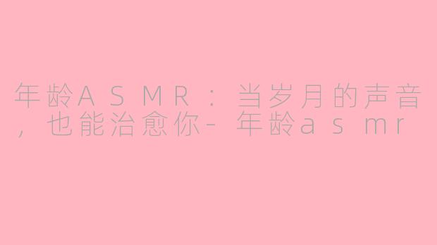 年龄ASMR:当岁月的声音,也能治愈你-年龄asmr