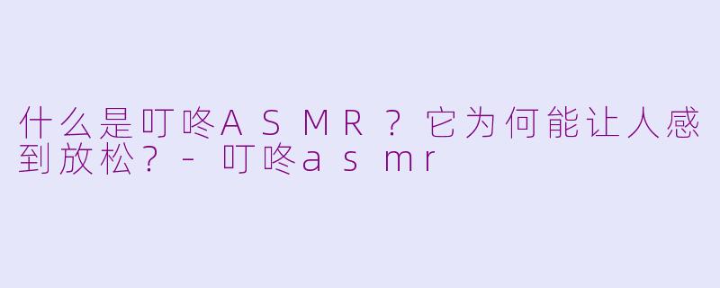 什么是叮咚ASMR?它为何能让人感到放松?-叮咚asmr