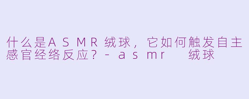 什么是ASMR绒球，它如何触发自主感官经络反应？-asmr 绒球