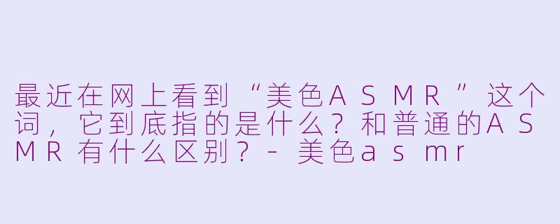 最近在网上看到“美色ASMR”这个词，它到底指的是什么？和普通的ASMR有什么区别？-美色asmr
