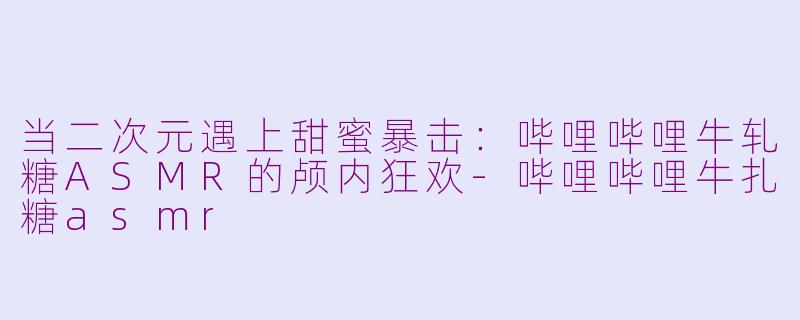 当二次元遇上甜蜜暴击：哔哩哔哩牛轧糖ASMR的颅内狂欢-哔哩哔哩牛扎糖asmr