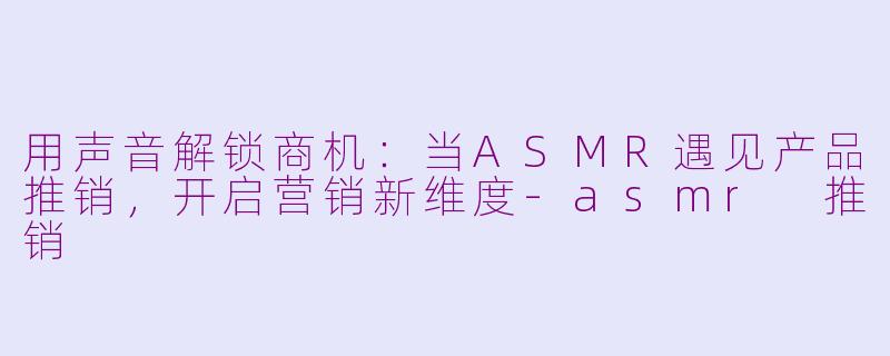 用声音解锁商机：当ASMR遇见产品推销，开启营销新维度-asmr 推销