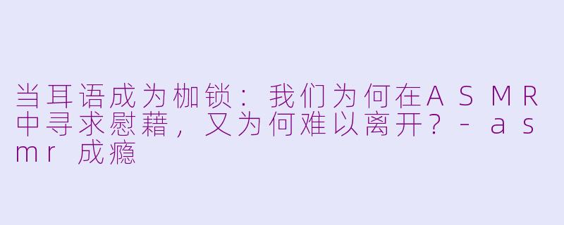 当耳语成为枷锁:我们为何在ASMR中寻求慰藉,又为何难以离开?-asmr成瘾