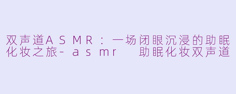 双声道ASMR:一场闭眼沉浸的助眠化妆之旅-asmr 助眠化妆双声道