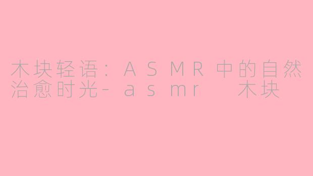木块轻语:ASMR中的自然治愈时光-asmr 木块