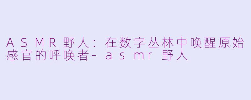 ASMR野人:在数字丛林中唤醒原始感官的呼唤者-asmr野人