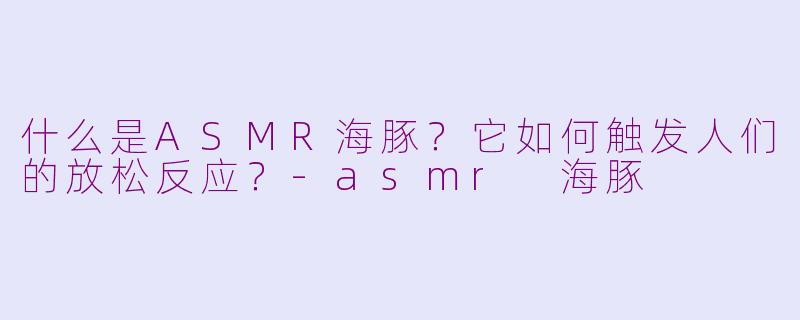 什么是ASMR海豚?它如何触发人们的放松反应?-asmr 海豚
