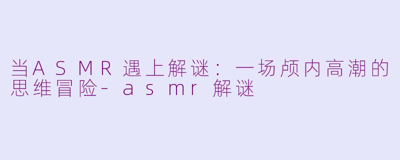 当ASMR遇上解谜:一场颅内高潮的思维冒险-asmr解谜
