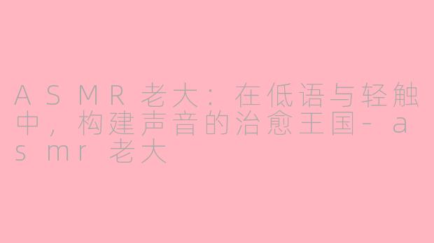 ASMR老大:在低语与轻触中,构建声音的治愈王国-asmr老大