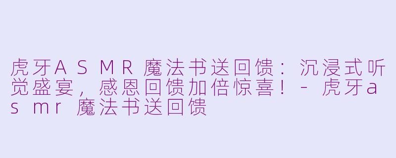 虎牙ASMR魔法书送回馈：沉浸式听觉盛宴，感恩回馈加倍惊喜！-虎牙asmr魔法书送回馈