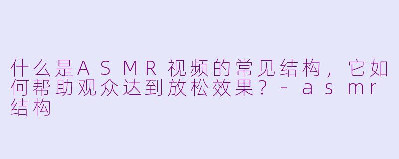 什么是ASMR视频的常见结构,它如何帮助观众达到放松效果?-asmr结构